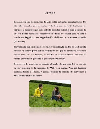 Capítulo 3
Louisa nota que las muñecas de Will están cubiertas con cicatrices. Un
día, ella escucha que la madre y la hermana de Will hablaban en
privado, y descubre que Will intentó cometer suicidio poco después de
que su madre rechazara concederle su deseo de acabar con su vida a
través de Dignitas, una organización dedicada a la muerte asistida
(eutanasia).
Horrorizada por su intento de cometer suicidio, la madre de Will acepta
honrar su deseo, pero con la condición de que él aceptara vivir seis
meses más. En ese tiempo, su madre en secreto planea cambiar su
mente y mostrarle que vale la pena seguir viviendo.
Louisa decide mantener en secreto el hecho de que escuchó en secreto
la conversación de la hermana de Will y su madre. Aun así, termina
confesándoselo a Treena, y juntas piensan la manera de convencer a
Will de abandonar su deseo.
 
