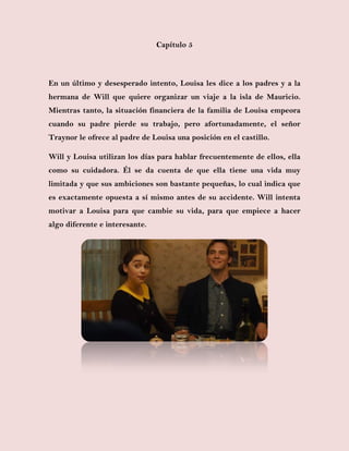 Capítulo 5
En un último y desesperado intento, Louisa les dice a los padres y a la
hermana de Will que quiere organizar un viaje a la isla de Mauricio.
Mientras tanto, la situación financiera de la familia de Louisa empeora
cuando su padre pierde su trabajo, pero afortunadamente, el señor
Traynor le ofrece al padre de Louisa una posición en el castillo.
Will y Louisa utilizan los días para hablar frecuentemente de ellos, ella
como su cuidadora. Él se da cuenta de que ella tiene una vida muy
limitada y que sus ambiciones son bastante pequeñas, lo cual indica que
es exactamente opuesta a sí mismo antes de su accidente. Will intenta
motivar a Louisa para que cambie su vida, para que empiece a hacer
algo diferente e interesante.
 