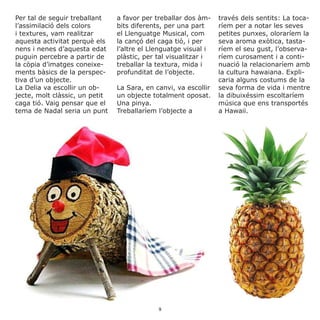 Per tal de seguir treballant
l’assimilació dels colors
i textures, vam realitzar
aquesta activitat perquè els
nens i nenes d’aquesta edat
puguin percebre a partir de
la còpia d’imatges coneixe-
ments bàsics de la perspec-
tiva d’un objecte.
La Delia va escollir un ob-
jecte, molt clàssic, un petit
caga tió. Vaig pensar que el
tema de Nadal seria un punt
a favor per treballar dos àm-
bits diferents, per una part
el Llenguatge Musical, com
la cançó del caga tió, i per
l’altre el Llenguatge visual i
plàstic, per tal visualitzar i
treballar la textura, mida i
profunditat de l’objecte.
La Sara, en canvi, va escollir
un objecte totalment oposat.
Una pinya.
Treballaríem l’objecte a
través dels sentits: La toca-
ríem per a notar les seves
petites punxes, oloraríem la
seva aroma exòtica, tasta-
ríem el seu gust, l’observa-
ríem curosament i a conti-
nuació la relacionaríem amb
la cultura hawaiana. Expli-
caria alguns costums de la
seva forma de vida i mentre
la dibuixéssim escoltaríem
música que ens transportés
a Hawaii.
9
 