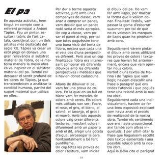 El pa
En aquesta activitat, hem
tingut en compte com a
referent principal a Antoni
Tàpies. Fou un pintor, es-
cultor i teòric de l’art ca-
talà, considerat com un dels
artistes més destacats del
segle XX. Tàpies va crear un
estil propi on donava una
gran rellevància al substrat
material de l’obra, de la ma-
teixa manera la meva obra
es va inspirar en el substrat
material del pa. També cal
destacar el sentit profund de
les obres de Tàpies, ja que
transcendeixen a analitzar la
condició humana, partint del
suport material que utilitza
en elles.
Per dur a terme aquesta
activitat, junt amb unes
companyes de classe, vam
anar a comprar un panet,
vam decidir que un panet
rodó seria el més apropiat.
Un cop a classe, vam po-
sar el panet al mig, per tal
que totes poguéssim tenir
una bona visió del tema de
l’obra, encara que cada una
el veia des d’una perspecti-
va diferent. Però això un cop
finalitzada l’obra era interes-
sant comparar els diferents
dibuixos amb les diferents
perspectives i matissos que
li havien donat cadascuna.
Abans de dibuixar el pa,
vam fer una prova de co-
lors. En la qual en un full en
blanc vam fer mescles de
colors amb ceres. Els colors
més utilitats van ser; l’ocre,
el rosa, el gris, el blanc, el
salmó, el taronja, el groc i
el marró. Amb tots aquests
colors vaig crear diferents
textures, mesclant colors i
difuminant amb un paper o
amb el dit, afegir una goteta
d’aigua, arrossegar la cera
horitzontalment o bé fent
puntillisme.
Un cop fetes les proves de
color i textura, vam iniciar
el dibuix del pa. Ho vam
fer amb llapis, per marcar
la forma que li volíem do-
nar. Finalitzat l’esbós, vam
passar la goma d’esborrar
suaument per tal de què
no es veiessin les marques
de llapis quan ho pintéssim
amb cera.
Seguidament vàrem pintar
el dibuix amb ceres utilitzant
les proves de colors i textu-
res que havien fet anterior-
ment, encara que vam apor-
tar nous colors.
Partint d’uns textos de Ma-
rina i de Tàpies que vam
llegir, havíem d’escollir una
frase o paràgraf què ens
crides l’atenció i que pogués
tenir una relació amb la nos-
tra obra.
Seguidament cada una indi-
vidualment, havíem de fer
una breu exposició explicant
com havia anat el procés
de realització de la nostra
obra. També els sentiments
que ens havia proporcionat
així també com altres in-
quietuds. I per últim citar la
frase que haguéssim escollit
dels textos esmentats i una
possible relació amb la nos-
tra obra.
Aquí la Dèlia cita el paràgraf
10
 