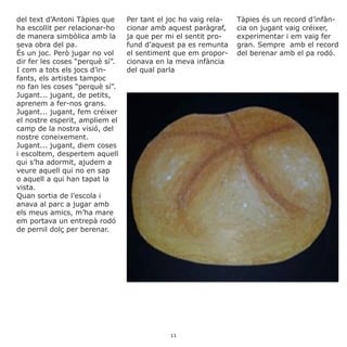 del text d’Antoni Tàpies que
ha escollit per relacionar-ho
de manera simbòlica amb la
seva obra del pa.
És un joc. Però jugar no vol
dir fer les coses “perquè sí”.
I com a tots els jocs d’in-
fants, els artistes tampoc
no fan les coses “perquè sí”.
Jugant... jugant, de petits,
aprenem a fer-nos grans.
Jugant... jugant, fem créixer
el nostre esperit, ampliem el
camp de la nostra visió, del
nostre coneixement.
Jugant... jugant, diem coses
i escoltem, despertem aquell
qui s’ha adormit, ajudem a
veure aquell qui no en sap
o aquell a qui han tapat la
vista.
Quan sortia de l’escola i
anava al parc a jugar amb
els meus amics, m’ha mare
em portava un entrepà rodó
de pernil dolç per berenar.
Per tant el joc ho vaig rela-
cionar amb aquest paràgraf,
ja que per mi el sentit pro-
fund d’aquest pa es remunta
el sentiment que em propor-
cionava en la meva infància
del qual parla
Tàpies és un record d’infàn-
cia on jugant vaig créixer,
experimentar i em vaig fer
gran. Sempre amb el record
del berenar amb el pa rodó.
11
 