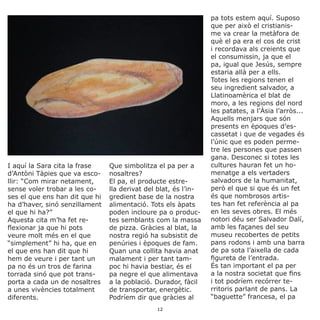 I aquí la Sara cita la frase
d’Antòni Tàpies que va esco-
llir: “Com mirar netament,
sense voler trobar a les co-
ses el que ens han dit que hi
ha d’haver, sinó senzillament
el que hi ha?”
Aquesta cita m’ha fet re-
flexionar ja que hi pots
veure molt més en el que
“simplement” hi ha, que en
el que ens han dit que hi
hem de veure i per tant un
pa no és un tros de farina
torrada sinó que pot trans-
porta a cada un de nosaltres
a unes vivències totalment
diferents.
Que simbolitza el pa per a
nosaltres?
El pa, el producte estre-
lla derivat del blat, és l’in-
gredient base de la nostra
alimentació. Tots els àpats
poden incloure pa o produc-
tes semblants com la massa
de pizza. Gràcies al blat, la
nostra regió ha subsistit de
penúries i èpoques de fam.
Quan una collita havia anat
malament i per tant tam-
poc hi havia bestiar, és el
pa negre el que alimentava
a la població. Durador, fàcil
de transportar, energètic.
Podríem dir que gràcies al
pa tots estem aquí. Suposo
que per això el cristianis-
me va crear la metàfora de
què el pa era el cos de crist
i recordava als creients que
el consumissin, ja que el
pa, igual que Jesús, sempre
estaria allà per a ells.
Totes les regions tenen el
seu ingredient salvador, a
Llatinoamèrica el blat de
moro, a les regions del nord
les patates, a l’Àsia l’arròs...
Aquells menjars que són
presents en èpoques d’es-
cassetat i que de vegades és
l’únic que es poden perme-
tre les persones que passen
gana. Desconec si totes les
cultures hauran fet un ho-
menatge a els vertaders
salvadors de la humanitat,
però el que si que és un fet
és que nombrosos artis-
tes han fet referència al pa
en les seves obres. El més
notori déu ser Salvador Dalí,
amb les façanes del seu
museu recobertes de petits
pans rodons i amb una barra
de pa sota l’aixella de cada
figureta de l’entrada.
És tan important el pa per
a la nostra societat que fins
i tot podríem recórrer te-
rritoris parlant de pans. La
“baguette” francesa, el pa
12
 