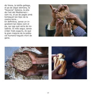 de Viena, la tetilla gallega,
el pa de sègol alemany, la
“focaccia” italiana, la pita
de l’est del Mediterrani i
com no, el pa de pagès amb
tomàquet tan típic de la
nostra terra...
En definitiva, sense un in-
gredient tan bàsic com el
pa, qui sap què seria de no-
saltres. El més segur, sense
cridar mals auguris, és que
la gran majoria de la pobla-
ció humana hagués mort de
gana.
13
 