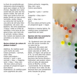 La llum és constituïda per
radiacions electromagnèti-
ques que viatgen en forma
d’ones. Aquesta llum solar
conté tots els color de l’es-
pectre visible. Per tant els
color que conté la llum es
poden dividir en tres zones:
vermella, verda i blava.
La retina de l’ull humà té
una sèrie de cèl·lules foto-
receptores: els cons i els
bastons. De cons existeixen
3 tipus i cada un d’ells és
sensible a una zona de lon-
gitud d’ona, com hem dit,
el vermell, verda o blava.
Així mateix els bastons són
sensibles a la claror o a la
foscor.
Quina síntesi de colors hi
podem trobar?
Additiva. Es realitza quan
unim llums de color.
Colors primaris : vermell,
verd i blau
Colors secundaris :
vermell + verd = groc
vermell + blau = magenta
verd + blau = blau cian	
Els tres colors primaris
sumats en proporció igual =
llum blanca
Subtractiva. Es realitza quan
unim pigments de color.
Colors primaris: magenta,
blau cian i groc
Colors secundaris
: 	
magenta + groc = verme-
ll 	
magenta + blau cian=-
blau 	
groc + blau cian =
verd 	
Els tres colors primaris junts
en proporció igual = negre
Partitiva o mescla òptica. Es
realitza quan juxtaposem
superfícies de color.
Quines són les caracterís-
tiques dels colors?
To. Qualsevol canvi de color
dins del cercle cromàtic és
un canvi de to.
Saturació. Els colors del
cercle cromàtic diem que
estan saturats al 100%. El
blanc, el negre i els grisos al
0 %. La unió dels tres colors
primaris en diverses pro-
porcions (de forma directa o
indirecta), pot produir colors
amb un grau de saturació
entre el 99,9% i el 0%.
Lluminositat. És la claredat
o la foscor d’un color. Es de-
termina fent una comparació
amb l’escala de grisos.
15
 