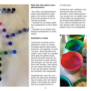 Què són els colors com-
plementaris?
Els colors complementaris
estan diametralment opo-
sats en el cercle cromàtic.
Entre ells sempre hi ha un
marcat contrast.
- Sumats en la síntesi addi-
tiva produeixen la llum blan-
ca.
- Sumats en la síntesi sub-
tractiva produeixen el color
negre.
Activitat a l’aula
L’activitat consistia princi-
palment a crear un cercle
cromàtic partint dels colors
primaris: el magenta, el cian
i el groc. Amb aquests tres
colors, vam crear un triangle
amb gots de plàstic buits,
situant els gots amb els co-
lors primaris a cada extrem
del triangle. Un cop els vam
tenir ben situats, vam barre-
jar els colors primaris entre
si per tal de trobar l’escala
de tonalitat més adequada.
Seguidament vam fer una
gama de saturació del blanc
cap al negre, per tal d’acon-
seguir una escala de colors
que ens proporciones el
el color gris.
Finalment vam realitzar una
barreja de tots els color
primaris, amb molta pacièn-
cia, ja que ens va costar una
mica trobar les proporcions
de pintura dels diferents co-
lors, amb la finalitat de tro-
bar aquest color marró que
podeu veure a la fotografia.
16
 