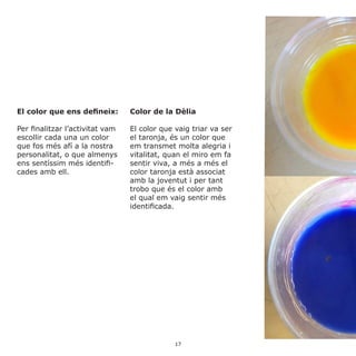 El color que ens defineix:
Per finalitzar l’activitat vam
escollir cada una un color
que fos més afí a la nostra
personalitat, o que almenys
ens sentíssim més identifi-
cades amb ell.
Color de la Dèlia
El color que vaig triar va ser
el taronja, és un color que
em transmet molta alegria i
vitalitat, quan el miro em fa
sentir viva, a més a més el
color taronja està associat
amb la joventut i per tant
trobo que és el color amb
el qual em vaig sentir més
identificada.
17
 