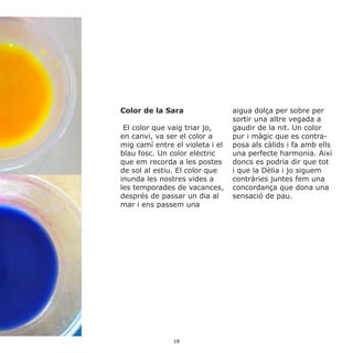 Color de la Sara
El color que vaig triar jo,
en canvi, va ser el color a
mig camí entre el violeta i el
blau fosc. Un color elèctric
que em recorda a les postes
de sol al estiu. El color que
inunda les nostres vides a
les temporades de vacances,
després de passar un dia al
mar i ens passem una
aigua dolça per sobre per
sortir una altre vegada a
gaudir de la nit. Un color
pur i màgic que es contra-
posa als càlids i fa amb ells
una perfecte harmonia. Així
doncs es podria dir que tot
i que la Dèlia i jo siguem
contràries juntes fem una
concordança que dona una
sensació de pau.
18
 