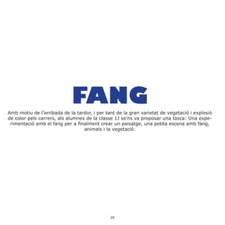 FANGAmb motiu de l’arribada de la tardor, i per tant de la gran varietat de vegetació i explosió
de color pels carrers, als alumnes de la classe 1J se’ns va proposar una tasca: Una expe-
rimentació amb el fang per a finalment crear un paisatge, una petita escena amb fang,
animals i la vegetació.
20
 