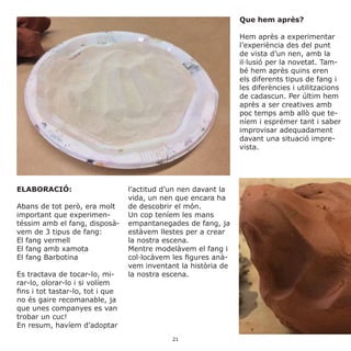 ELABORACIÓ:
Abans de tot però, era molt
important que experimen-
téssim amb el fang, disposà-
vem de 3 tipus de fang:
El fang vermell
El fang amb xamota
El fang Barbotina
Es tractava de tocar-lo, mi-
rar-lo, olorar-lo i si volíem
fins i tot tastar-lo, tot i que
no és gaire recomanable, ja
que unes companyes es van
trobar un cuc!
En resum, havíem d’adoptar
l’actitud d’un nen davant la
vida, un nen que encara ha
de descobrir el món.
Un cop teníem les mans
empantanegades de fang, ja
estàvem llestes per a crear
la nostra escena.
Mentre modelàvem el fang i
col·locàvem les figures anà-
vem inventant la història de
la nostra escena.
Que hem après?
Hem après a experimentar
l’experiència des del punt
de vista d’un nen, amb la
il·lusió per la novetat. Tam-
bé hem après quins eren
els diferents tipus de fang i
les diferències i utilitzacions
de cadascun. Per últim hem
après a ser creatives amb
poc temps amb allò que te-
níem i esprémer tant i saber
improvisar adequadament
davant una situació impre-
vista.
21
 