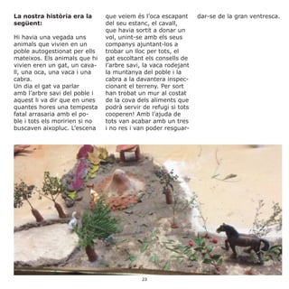 La nostra història era la
següent:
Hi havia una vegada uns
animals que vivien en un
poble autogestionat per ells
mateixos. Els animals que hi
vivien eren un gat, un cava-
ll, una oca, una vaca i una
cabra.
Un dia el gat va parlar
amb l’arbre savi del poble i
aquest li va dir que en unes
quantes hores una tempesta
fatal arrasaria amb el po-
ble i tots els moririen si no
buscaven aixopluc. L’escena
que veiem és l’oca escapant
del seu estanc, el cavall,
que havia sortit a donar un
vol, unint-se amb els seus
companys ajuntant-los a
trobar un lloc per tots, el
gat escoltant els consells de
l’arbre savi, la vaca rodejant
la muntanya del poble i la
cabra a la davantera inspec-
cionant el terreny. Per sort
han trobat un mur al costat
de la cova dels aliments que
podrà servir de refugi si tots
cooperen! Amb l’ajuda de
tots van acabar amb un tres
i no res i van poder resguar-
dar-se de la gran ventresca.
23
 