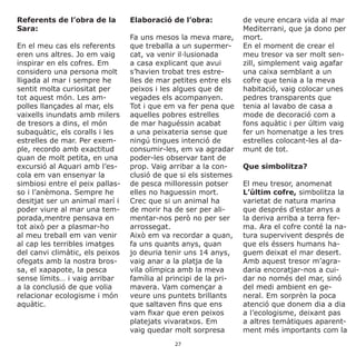 Referents de l’obra de la
Sara:
En el meu cas els referents
eren uns altres. Jo em vaig
inspirar en els cofres. Em
considero una persona molt
lligada al mar i sempre he
sentit molta curiositat per
tot aquest món. Les am-
polles llançades al mar, els
vaixells inundats amb milers
de tresors a dins, el món
subaquàtic, els coralls i les
estrelles de mar. Per exem-
ple, recordo amb exactitud
quan de molt petita, en una
excursió al Aquari amb l’es-
cola em van ensenyar la
simbiosi entre el peix pallas-
so i l’anèmona. Sempre he
desitjat ser un animal marí i
poder viure al mar una tem-
porada,mentre pensava en
tot això per a plasmar-ho
al meu treball em van venir
al cap les terribles imatges
del canvi climàtic, els peixos
ofegats amb la nostra bros-
sa, el xapapote, la pesca
sense límits… i vaig arribar
a la conclusió de que volia
relacionar ecologisme i món
aquàtic.
Elaboració de l’obra:
Fa uns mesos la meva mare,
que treballa a un supermer-
cat, va venir il·lusionada
a casa explicant que avui
s’havien trobat tres estre-
lles de mar petites entre els
peixos i les algues que de
vegades els acompanyen.
Tot i que em va fer pena que
aquelles pobres estrelles
de mar haguéssin acabat
a una peixateria sense que
ningú tingues intenció de
consumir-les, em va agradar
poder-les observar tant de
prop. Vaig arribar a la con-
clusió de que si els sistemes
de pesca milloressin potser
elles no haguessin mort.
Crec que si un animal ha
de morir ha de ser per ali-
mentar-nos però no per ser
arrossegat.
Això em va recordar a quan,
fa uns quants anys, quan
jo deuria tenir uns 14 anys,
vaig anar a la platja de la
vila olímpica amb la meva
família al principi de la pri-
mavera. Vam començar a
veure uns puntets brillants
que saltaven fins que ens
vam fixar que eren peixos
platejats vivaratxos. Em
vaig quedar molt sorpresa
de veure encara vida al mar
Mediterrani, que ja dono per
mort.
En el moment de crear el
meu tresor va ser molt sen-
zill, simplement vaig agafar
una caixa semblant a un
cofre que tenia a la meva
habitació, vaig colocar unes
pedres transparents que
tenia al lavabo de casa a
mode de decoració com a
fons aquàtic i per últim vaig
fer un homenatge a les tres
estrelles colocant-les al da-
munt de tot.
Que simbolitza?
El meu tresor, anomenat
L’últim cofre, simbolitza la
varietat de natura marina
que després d’estar anys a
la deriva arriba a terra fer-
ma. Ara el cofre conté la na-
tura supervivent després de
que els éssers humans ha-
guem deixat el mar desert.
Amb aquest tresor m’agra-
daria encoratjar-nos a cui-
dar no només del mar, sinó
del medi ambient en ge-
neral. Em sorprèn la poca
atenció que donem dia a dia
a l’ecologisme, deixant pas
a altres temàtiques aparent-
ment més importants com la
27
 