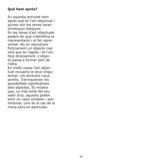 Què hem après?
En aquesta activitat hem
après què és l’art objectual i
quines són les seves carac-
terístiques bàsiques.
En les obres d’art objectuals
podem dir que s’identifica la
representació i el fet repre-
sentat. No es reprodueix
fictíciament un objecte real
sinó que se l’agafa i se l’uti-
litza directament. L’objec-
te passa a formar part de
l’obra.
En molts casos l’art objec-
tual recupera la seva singu-
laritat i els atribueix nous
sentits. S’enriqueixen les
possibilitats significatives
dels objectes. Es mostra
que, va més enllà del seu
valor d’ús, aquests poden
tenir un valor simbòlic i sen-
timental, com és el cas de la
meva obra en particular.
29
 