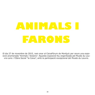 ANIMALS I
FARONS
El dia 27 de novembre de 2015, vam anar al CaixaFòrum de Montjuïc per veure una expo-
sició anomenada “Animals i faraons”. Aquesta exposició fou organitzada pel Musée du Lou-
vre-Lens i l’Obra Social “la Caixa”, amb la participació excepcional del Musée du Louvre.
30
 