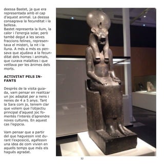 deessa Bastet, ja que era
representada amb el cap
d’aquest animal. La deessa
consagrava la fecunditat i la
bellesa.
Bastet representa la llum, la
calor i l’energia solar, però
també degut a les seves
fraccions felines, represen-
tava el misteri, la nit i la
lluna. A més a més es pen-
sava que ajudava a la fecun-
ditat dels homes i animals,
que curava malalties i que
vetllava per les ànimes dels
morts.
ACTIVITAT PELS IN-
FANTS
Desprès de la visita guia-
da, vam pensar en realitzar
un joc adaptat per a nens i
nenes de 4 a 5 anys. Tant
la Sara com jo, teniem clar
que voliem que l’objectiu
principal d’aquest joc fo-
mentés l’interés d’aprendre
noves cultures. En aquest
cas l’egipcia.
Vam pensar que a partir
del que haguessin vist du-
rant l’exposició, agafessin
una idea de com vivien en
aquells temps que més els
hagués agradat.
32
 