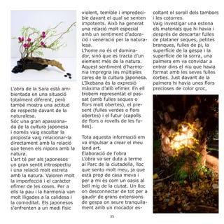 L’obra de la Sara està am-
bientada en una situació
totalment diferent, però
també mostra una actitud
de respecte davant de la
naturalesa.
Sóc una gran apassiona-
da de la cultura japonesa
i només vaig escoltar la
proposta vaig relacionar-la
directament amb la relació
que tenen els nipons amb la
natura.
L’art té per als japonesos
un gran sentit introspectiu
i una relació molt estreta
amb la natura. Valoren molt
la imperfecció i el caràcter
efímer de les coses. Per a
ells la pau i la harmonia van
molt lligades a la calidesa i
la comoditat. Els japonesos
s’enfrenten a un medi físic
violent, temible i impredeci-
ble davant el qual se senten
impotents. Això ha generat
una relació molt especial
amb un sentiment d’adora-
ció i veneració per la natura-
lesa.
L’home no és el domina-
dor, sinó que es tracta d’un
element més de la natura.
Aquest sentiment d’harmo-
nia impregna les múltiples
cares de la cultura japonesa.
L’Ikebana és la expresió
màxima d’allò efímer. En ell
trobem representat el pas-
sat (amb fulles seques o
flors molt obertes), el pre-
sent (fulles verdes o flors
obertes) i el futur (capolls
de flors o rovells de les fu-
lles).
Tota aquesta informació em
va impulsar a crear el meu
land art.
Elaboració de l’obra
L’obra va ser duta a terme
al Parc de la ciutadella, lloc
que sento molt meu, ja que
està prop de casa meva i
per a mi és com un oasis al
bell mig de la ciutat. Un lloc
on desconnectar de tot per a
gaudir de grans extensions
de gespa on seure tranquila-
ment amb un mocador es-
coltant el soroll dels tambors
i les cotorres.
Vaig investigar una estona
els materials que hi havia i
després de descartar fulles
de plataner seques, petites
branques, fulles de pi, la
superfície de la gespa i la
superfície de la sorra, una
palmera em va convidar a
entrar dins el niu que havia
format amb les seves fulles
corbes. Just davant de la
palmera hi havia unes flors
precioses de color groc,
35
 
