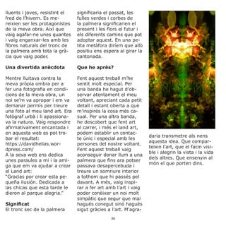 lluents i joves, resistint el
fred de l’hivern. Es me-
reixien ser les protagonistes
de la meva obra. Així que
vaig agafar-ne unes quantes
i vaig enganxar-les amb les
fibres naturals del tronc de
la palmera amb tota la grà-
cia que vaig poder.
Una divertida anècdota
Mentre lluitava contra la
meva pròpia ombra per a
fer una fotografia en condi-
cions de la meva obra, un
noi se’m va apropar i em va
demanar permís per treure
una foto al meu land art. Era
fotògraf urbà i li apassiona-
va la natura. Vaig respondre
afirmativament encantada i
en aquesta web es pot tro-
bar el resultat:
https://davidhelias.wor-
dpress.com/
A la seva web ens dedica
unes paraules a mi i la ami-
ga que em va ajudar a crear
el Land art:
“Gracias por crear esta pe-
queña ilusión. Dedicada a
las chicas que esta tarde le
dieron al parque alegria.”
Significat
El tronc sec de la palmera
significaria el passat, les
fulles verdes i corbes de
la palmera significarien el
present i les flors el futur i
els diferents camins que pot
adoptar aquest. En una pe-
tita metàfora diríem que allò
positiu ens espera al girar la
cantonada.
Que he après?
Fent aquest treball m’he
sentit molt especial. Per
una banda he hagut d’ob-
servar atentament el meu
voltant, apreciant cada petit
detall i estant oberta a que
m’inspirés la cosa més ca-
sual. Per una altra banda,
he descobert que fent art
al carrer, i més el land art,
podem establir un contac-
te únic i especial amb les
persones del nostre voltant.
Fent aquest treball vaig
aconseguir donar llum a una
palmera que fins ara potser
passava desapercebuda i
treure un somriure interior
a tothom que hi passés pel
davant. A més, vaig inspi-
rar a fer art amb l’art i vaig
poder conèixer un noi molt
simpàtic que segur que mai
hagués conegut sinó hagués
sigut gràcies a l’art. M’agra-
daria transmetre als nens
aquesta idea. Que compar-
teixin l’art, que el facin visi-
ble i alegrin la vista i la vida
dels altres. Que ensenyin al
món el que porten dins.
36
 