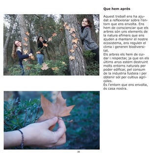 Que hem après
Aquest treball ens ha aju-
dat a reflexionar sobre l’en-
torn que ens envolta. Ens
hem de conscienciar que els
arbres són uns elements de
la natura efímers que ens
ajuden a mantenir el nostre
ecosistema, ens regulen el
clima i generen biodiversi-
tat.
Els arbres els hem de cui-
dar i respectar, ja que en els
últims anys estem destruint
molts entorns naturals per
poder edificar, pel consum
de la industria fustera i per
obtenir sòl per cultius agrí-
coles.
És l’entorn que ens envolta,
és casa nostra.
38
 