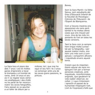Bones,
Som la Sara Martín i la Dèlia
Sanuy, som estudiants del
Grau d’Educació Infantil de
la Facultat de Psicologia i
Ciències de l’Educació i de
l’Esport de Blanquerna.
Com a futures mestres ens
apassionen els nens però
també hi ha moltes altres
coses que ens mouen per
viure. Una de les més im-
portants és l’art en totes les
seves versions.
Tant la Sara com jo sempre
hem tingut molta curiosi-
tat per la fotografia, i per
aquest mateix motiu, ens
hem unit més com a com-
panyes i compartim aficions
i inquietuds envers aquest
tema.
Creiem que és importan-
tíssim educar als nens mi-
tjançant l’art per a formar
persones creatives, amb
inquietuds, inconformistes,
originals, que gaudeixin la
vida (saber observar, es-
coltar…) i que s’interessin
i apreciïn el passat de la
humanitat mitjançant l’art.
L’art és l’expressió d’allò que
La Sara toca el piano des
dels 7 anys i ara té moltes
ganes d’aprendre a tocar
la trompeta o el trombó de
vares, amb 14 anys el seu
avi li va regalar dues càme-
res analògiques i des d’allà
no ha parat de fer recerca i
nodrir les seves fotografies,
l’any passat es va apuntar
a un taller de dibuix per a
millorar, tot i que mai ha
sigut el seu fort i fa 3 anys
va començar amb una de
les seves grans passions, la
pintura.
3
 