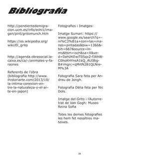 http://pendientedemigra-
cion.ucm.es/info/echi1/ima-
gen/pint/gritomunch.htm
https://es.wikipedia.org/
wiki/El_grito
http://agenda.obrasocial.la-
caixa.es/ca/-/animales-y-fa-
raones
Referents de l’obra
(bibliografia http://www.
ihistoriarte.com/2013/10/
la-intima-conexion-en-
tre-la-naturaleza-y-el-ar-
te-en-japon)
Fotografies i Imatges:
Imatge Sumari: https://
www.google.es/search?q=-
ni%C3%B1a+con+las+ma-
nos+pintadas&biw=1366&-
bih=667&source=ln-
ms&tbm=isch&sa=X&ve-
d=0ahUKEwiT05qx2-fJAhW-
C0hoKHYnsA1kQ_AUIBig-
B#imgrc=qMrtN281QLNre-
M%3A
Fotografia Sara feta per An-
dreu de Jongh.
Fotografía Dèlia feta per Nic
Dols.
Imatge del Grito i l’Autorre-
trat de Van Gogh: Museo
Reina Sofia
Totes les demes fotografies
les hem fet nosaltres ma-
teixes.
Bibliografia
39
 