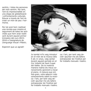 sentim, i totes les persones
del món sentim. Per tant,
l’art és imprescindible en
una etapa de globalització
i enfrontaments culturals.
Educar a través de l’art és
crear un món de pau i har-
monia.
Per tot això hem realitzat
una revista que mostra el
seguiment de totes les acti-
vitats que hem anat realit-
zant durant aquest primer
trimestre del curs 2015-
2016 a l’assignatura de
Llenguatge Visual i Plàstic.
Esperem que us agradi!
Jo també m’hi vaig introduir
en el món de la música dels
5 als 11 anys, vaig cantar
durant aquest període en el
Cor Infantil de Sant Cugat
del Vallès. De la mateixa
manera nodria els meus co-
neixements aprenent a tocar
el piano. A mesura que em
feia gran, volia adquirir més
coneixements sobre la músi-
ca i l’art, per tant vaig de-
cidir apuntar-me als tallers
extraescolar de l’institut per
fer treballs manuals i teatre.
ca i l’art, per tant vaig de-
cidir apuntar-me als tallers
extraescolar de l’institut per
fer treballs manuals i teatre.
4
 