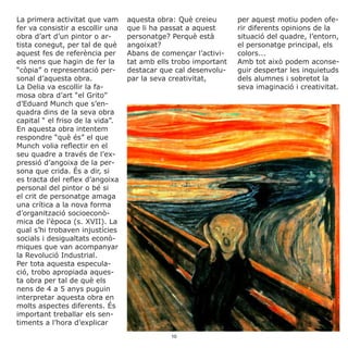 La primera activitat que vam
fer va consistir a escollir una
obra d’art d’un pintor o ar-
tista conegut, per tal de què
aquest fes de referència per
els nens que hagin de fer la
“còpia” o representació per-
sonal d’aquesta obra.
La Delia va escollir la fa-
mosa obra d’art “el Grito”
d’Eduard Munch que s’en-
quadra dins de la seva obra
capital “ el friso de la vida”.
En aquesta obra intentem
respondre “què és” el que
Munch volia reflectir en el
seu quadre a través de l’ex-
pressió d’angoixa de la per-
sona que crida. És a dir, si
es tracta del reflex d’angoixa
personal del pintor o bé si
el crit de personatge amaga
una crítica a la nova forma
d’organització socioeconò-
mica de l’època (s. XVII). La
qual s’hi trobaven injustícies
socials i desigualtats econò-
miques que van acompanyar
la Revolució Industrial.
Per tota aquesta especula-
ció, trobo apropiada aques-
ta obra per tal de què els
nens de 4 a 5 anys puguin
interpretar aquesta obra en
molts aspectes diferents. És
important treballar els sen-
timents a l’hora d’explicar
aquesta obra: Què creieu
que li ha passat a aquest
personatge? Perquè està
angoixat?
Abans de començar l’activi-
tat amb ells trobo important
destacar que cal desenvolu-
par la seva creativitat,
per aquest motiu poden ofe-
rir diferents opinions de la
situació del quadre, l’entorn,
el personatge principal, els
colors...
Amb tot això podem aconse-
guir despertar les inquietuds
dels alumnes i sobretot la
seva imaginació i creativitat.
10
 