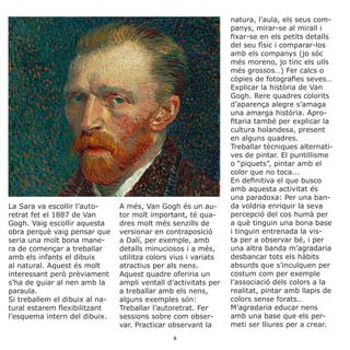La Sara va escollir l’auto-
retrat fet el 1887 de Van
Gogh. Vaig escollir aquesta
obra perquè vaig pensar que
seria una molt bona mane-
ra de començar a treballar
amb els infants el dibuix
al natural. Aquest és molt
interessant però prèviament
s’ha de guiar al nen amb la
paraula.
Si treballem el dibuix al na-
tural estarem flexibilitzant
l’esquema intern del dibuix.
A més, Van Gogh és un au-
tor molt important, té qua-
dres molt més senzills de
versionar en contraposició
a Dalí, per exemple, amb
detalls minuciosos i a més,
utilitza colors vius i variats
atractius per als nens.
Aquest quadre oferiria un
ampli ventall d’activitats per
a treballar amb els nens,
alguns exemples són:
Treballar l’autoretrat. Fer
sessions sobre com obser-
var. Practicar observant la
natura, l’aula, els seus com-
panys, mirar-se al mirall i
fixar-se en els petits detalls
del seu físic i comparar-los
amb els companys (jo sóc
més moreno, jo tinc els ulls
més grossos…) Fer calcs o
còpies de fotografies seves…
Explicar la història de Van
Gogh. Rere quadres colorits
d’aparença alegre s’amaga
una amarga història. Apro-
fitaria també per explicar la
cultura holandesa, present
en alguns quadres.
Treballar tècniques alternati-
ves de pintar. El puntillisme
o “piquets”, pintar amb el
color que no toca...
En definitiva el que busco
amb aquesta activitat és
una paradoxa: Per una ban-
da voldria enriquir la seva
percepció del cos humà per
a què tinguin una bona base
i tinguin entrenada la vis-
ta per a observar bé, i per
una altra banda m’agradaria
desbancar tots els hàbits
absurds que s’inculquen per
costum com per exemple
l’associació dels colors a la
realitat, pintar amb llapis de
colors sense forats…
M’agradaria educar nens
amb una base que els per-
meti ser lliures per a crear.
8
 