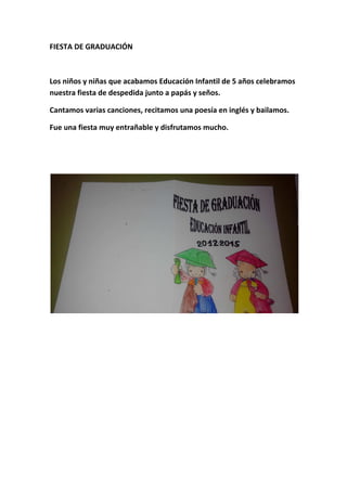FIESTA DE GRADUACIÓN
Los niños y niñas que acabamos Educación Infantil de 5 años celebramos
nuestra fiesta de despedida junto a papás y seños.
Cantamos varias canciones, recitamos una poesía en inglés y bailamos.
Fue una fiesta muy entrañable y disfrutamos mucho.
 