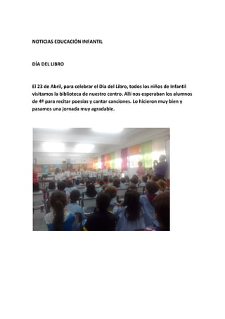 NOTICIAS EDUCACIÓN INFANTIL
DÍA DEL LIBRO
El 23 de Abril, para celebrar el Día del Libro, todos los niños de Infantil
visitamos la biblioteca de nuestro centro. Allí nos esperaban los alumnos
de 4º para recitar poesías y cantar canciones. Lo hicieron muy bien y
pasamos una jornada muy agradable.
 