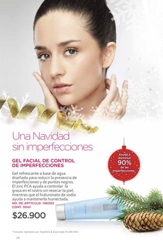 Una Navidad
sin imperfecciones                                               Ayuda a
                                                                 disminuir
GEL FACIAL DE CONTROL
DE IMPERFECCIONES                                                90%
                                                                  de las
                                                              imperfecciones.*
Gel refrescante a base de agua
diseñado para reducir la presencia de
imperfecciones y de puntos negros.
El zinc PCA ayuda a controlar la
grasa en el rostro sin resecar la piel,
mientras que el hialuronato de sodio
ayuda a mantenerla humectada.
NO. DE ARTÍCULO: 106502
CONT. 30ml


$26.900
* Estudios realizados por Stephens & Associates # C08-D125.

   28
 
