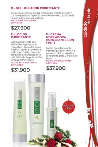 de la piel
D.- GEL LIMPIADOR PURIFICANTE
Gel para piel normal a grasa creado para limpiar, exfoliar y
dar humectación a la piel. El extracto de romero auxilia en la
limpieza de la grasa superficial.
NO. DE ARTÍCULO: 106478




                                                                          cuidado
CONT. 95ml


$27.900
E.- LOCIÓN                            F.- CREMA
PURIFICANTE                           NIVELADORA
                                      HUMECTANTE CON
Líquido refrescante que               FPS 15
elimina las impurezas, el
maquillaje y limpia los poros.        Loción ligera hidratante
Además, ayuda a controlar el          diseñada para piel normal a
brillo superficial y mantener         grasa con FPS 15. Ayuda a
el balance de humedad en la           controlar la grasa y el brillo en
piel. Utilízalo después del Gel       la piel.
Limpiador Purificante.                NO. DE ARTÍCULO: 106480
NO. DE ARTÍCULO: 106479               CONT. 50ml
CONT. 200ml


$31.900                               $37.900
                                  E



            D




                                                        Piel normal
                                                  F       a grasa.




                                                                              31
 