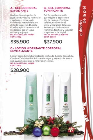 de la piel
A.- GEL CORPORAL                     B.- GEL CORPORAL
EXFOLIANTE                           TONIFICANTE
Hecho a base de perlas de            Gel de rápida absorción
jojoba que ayudan a humectar         que mejora el aspecto de
y acelerar el proceso de             piel de naranja. Contiene




                                                                       cuidado
exfoliación natural de la piel       cafeína, extracto de té
de todo tu cuerpo. Durante           verde y Complejo Botánico
el baño, aplicar una cantidad        Antiarrugas que ayudan a
moderada, dar un suave               reafirmar, tonificar y suavizar
masaje y enjuagar.                   la apariencia de la piel.
NO. DE ARTÍCULO: 106494              NO. DE ARTÍCULO: 106499
CONT. 200g                           CONT. 200ml


$35.900                              $37.900
C.- LOCIÓN HIDRATANTE CORPORAL
REVITALIZANTE
Locion ligera, brinda humectación profunda durante todo el día.
Contiene Complejo Botánico Antiarrugas y extracto de avena
que ayudan a acelerar la renovación celular.
NO. DE ARTÍCULO: 106498
CONT. 200g


$28.900
              A                  B                  C




                                                                           35
 