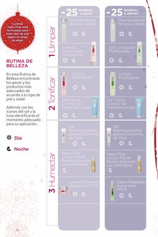 -25      NORMAL
                                              A SECA        -25      NORMAL
                                                                     A GRASA

                                        Desmaquillante            Desmaquillante
    La línea                            de ojos y labios          de ojos y labios
 Years Free está




                        1 LIimpiar
 formulada para
todo tipo de piel
 según el rango
    de edad.

                                     Crema                   Gel Limpiador
                                     Limpiadora              Purificante
                                     Hidratante
RUTINA DE
BELLEZA
En esta Rutina de                         Loción                  Loción
Belleza encontrarás                       Hidratante              Purificante
                          onificar


los pasos y los
productos más
adecuados de
acuerdo a tu tipo de
piel y edad.                         Gel Facial             Gel Facial
                        2T




                                     Control de             Control de
Además con los                       Imperfecciones         Imperfecciones
íconos del sol y la
luna identificarás el
momento adecuado
para su aplicación.
                                        Gel                    Gel
                                        Reestructurante        Reestructurante
                                        para el Contorno       para el Contorno
      Día                               de Ojos                de Ojos


     Noche
                                     Years Free             Years Free
                        3 Humectar




                                     Loción Facial          Loción Facial
                                     Reestructurante        Reestructurante
                                     con AHA-BHA            con AHA-BHA



                                        Crema Protectora         Crema Niveladora
                                        Hidratante FPS 15        Humectante
                                                                 FPS 15




       36
 