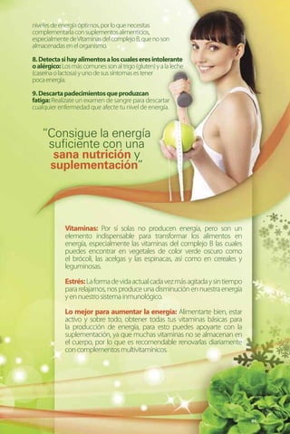 niveles de energía óptimos, por lo que necesitas
complementarla con suplementos alimenticios,
especialmente de Vitaminas del complejo B, que no son
almacenadas en el organismo.

8. Detecta si hay alimentos a los cuales eres intolerante
o alérgico: Los más comunes son al trigo (gluten) y a la leche
(caseína o lactosa) y uno de sus síntomas es tener
poca energía.

9. Descarta padecimientos que produzcan
fatiga: Realízate un examen de sangre para descartar
cualquier enfermedad que afecte tu nivel de energía.



    “Consigue la energía
     suficiente con una
      sana nutrición y
     suplementación”




             Vitaminas: Por sí solas no producen energía, pero son un
             elemento indispensable para transformar los alimentos en
             energía, especialmente las vitaminas del complejo B las cuales
             puedes encontrar en vegetales de color verde oscuro como
             el brócoli, las acelgas y las espinacas, así como en cereales y
             leguminosas.

             Estrés: La forma de vida actual cada vez más agitada y sin tiempo
             para relajarnos, nos produce una disminución en nuestra energía
             y en nuestro sistema inmunológico.

             Lo mejor para aumentar la energía: Alimentarte bien, estar
             activo y sobre todo, obtener todas tus vitaminas básicas para
             la producción de energía, para esto puedes apoyarte con la
             suplementación, ya que muchas vitaminas no se almacenan en
             el cuerpo, por lo que es recomendable renovarlas diariamente
             con complementos multivitamínicos.




                                                                                 61
 