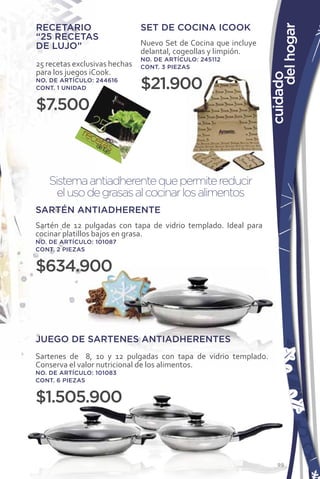 RECETARIO                      SET DE COCINA ICOOK




                                                                      del hogar
“25 RECETAS
DE LUJO”                       Nuevo Set de Cocina que incluye
                               delantal, cogeollas y limpión.
                               NO. DE ARTÍCULO: 245112
25 recetas exclusivas hechas   CONT. 3 PIEZAS
para los juegos iCook.




                                                                 cuidado
NO. DE ARTÍCULO: 244616
CONT. 1 UNIDAD                 $21.900
$7.500



   Sistema antiadherente que permite reducir
     el uso de grasas al cocinar los alimentos
SARTÉN ANTIADHERENTE
Sartén de 12 pulgadas con tapa de vidrio templado. Ideal para
cocinar platillos bajos en grasa.
NO. DE ARTÍCULO: 101087
CONT. 2 PIEZAS


$634.900



JUEGO DE SARTENES ANTIADHERENTES
Sartenes de 8, 10 y 12 pulgadas con tapa de vidrio templado.
Conserva el valor nutricional de los alimentos.
NO. DE ARTÍCULO: 101083
CONT. 6 PIEZAS


$1.505.900


                                                                    99
 
