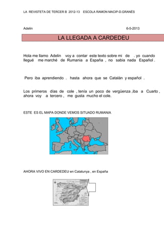 LA REVISTETA DE TERCER B 2012-13 ESCOLA RAMON MACIP-D.GRANÉS
Adelin 6-5-2013
LA LLEGADA A CARDEDEU
Hola me llamo Adelin voy a contar este texto sobre mi de . yo cuando
llegué me marché de Rumania a España , no sabia nada Español .
Pero iba aprendiendo . hasta ahora que se Catalán y español .
Los primeros días de cole , tenía un poco de vergüenza ,iba a Cuarto ,
ahora voy a tercero , me gusta mucho el cole.
ESTE ES EL MAPA DONDE VEMOS SITUADO RUMANIA
AHORA VIVO EN CARDEDEU en Catalunya , en España
 