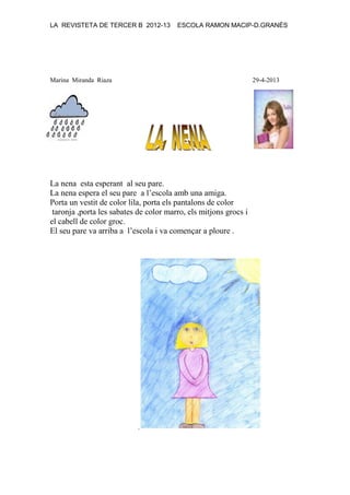 LA REVISTETA DE TERCER B 2012-13 ESCOLA RAMON MACIP-D.GRANÉS
Marina Miranda Riaza 29-4-2013
La nena esta esperant al seu pare.
La nena espera el seu pare a l’escola amb una amiga.
Porta un vestit de color lila, porta els pantalons de color
taronja ,porta les sabates de color marro, els mitjons grocs i
el cabell de color groc.
El seu pare va arriba a l’escola i va començar a ploure .
.
 