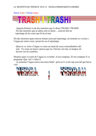 LA REVISTETA DE TERCER B 2012-13 ESCOLA RAMON MACIP-D.GRANÉS
Nerea Torre i Ferran López
Aquesta historia va de dos monstres que és diuen TRASH i TRASHI.
Els dos monstres que ja sabeu com es diuen ....estaven fent un
reportatge de les coses que hi ha al mar.
Els dos monstres quan estaven mirant coses pel reportatge, un monstre es va tirar a
l’aigua per mirar coses i posar-les en el reportatge.
Quan és va tirar a l’aigua va veure un munt de coses extraordinàries del
mar. Va veure un tresor i peixos que no s’havien vist mai, ni tampoc els
havien vist els científics .
Desprès quan va sortir de l’aigua es va trobar el seu company. El seu company li va
preguntar :Que tal? i l’altre li
va contestar l’aigua estava una mica freda” ,però no li va dir cap cosa del que havia
vist!
 