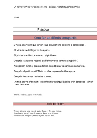 LA REVISTETA DE TERCER B 2012-13 ESCOLA RAMON MACIP-D.GRANÉS
Estel
Plàstica
Com fer un dibuix compartit
L´Alicia ens va dir que tenien que dibuixar una persona o personatge .
El full estava doblegat en tres parts.
El primer era dibuixar un cap i el pintàvem.
Desprès l´Alicia els recollia els barrejava els tornava a repartir .
No podíem mirar el cap ara tenien que dibuixar la camisa o samarreta.
Desprès el pintàvem i l´Alicia un altre cop recollia i barrejava.
Desprès les cames i sabates o cues.
Al final els va ensenyar i feien molt riure perquè alguns eren persones i tenien
cues i escates.
Sharitk Noelia Angulo Almendras
COM HO HE FET
Primer dibuixa una cua de peix llarga , i fes una cintura.
Amb braços ,cara ,i cabell , desprès fes un peix al costat.
Pinta-ho com vulguis i pots fer alguns detalls més.
 