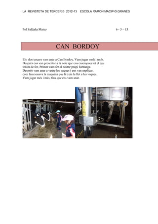 LA REVISTETA DE TERCER B 2012-13 ESCOLA RAMON MACIP-D.GRANÉS
Pol Saldaña Mateo 6 - 5 – 13
CAN BORDOY
Els dos tercers vam anar a Can Bordoy. Vam jugar molt i molt.
Desprès ens van presentar a la noia que ens ensenyava tot el que
tenim de fer. Primer vam fer el nostre propi formatge.
Després vam anar a veure les vaques i ens van explicar,
com funcionava la maquina que li treia la llet a les vaques.
Vam jugar més i més, fins que ens vam anar.
 