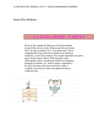 LA REVISTETA DE TERCER B 2012-13 ESCOLA RAMON MACIP-D.GRANÉS
Sonia Dios Ródenas
LA FADA SENSE VARETA
Hi havia una vegada una fada que no hi havia manera
de que trobes la seva vareta. Buscava per tots els costats
Fins i tot sota les pedres. No s’ avia adonat que l’ havia
Amagada dins d’un calaix de la tauleta de nit. Buscava
i reposava ,i no hi havia manera. Era un gran regal dels seus pares ;
que es deien Jaume i Maria. Podia fer grans coses
Amb aquella vareta : transformar elefants en formigues,
tortugues en ratolins ,etc. Amb el temps va aprendre a
fer servir les mans com totes les bruixes i fades. I
va poder viure sense la vareta com qualsevol bruixa
o fada del mon.
 