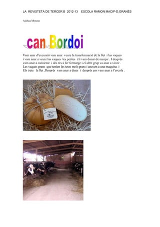 LA REVISTETA DE TERCER B 2012-13 ESCOLA RAMON MACIP-D.GRANÉS
Ainhoa Moreno
vam anar d’excursió vam anar veure la transformació de la llet i las vaques
i vam anar a veure las vaques les petites i li vam donar de menjar . I desprès
vam anar a esmorzar i des res a fer formatge i el altre grup va anar a veure .
Les vaques grans que tenien les tetes molt grans i anaven a una maquina i
Els treia la llet .Desprès vam anar a dinar i desprès ens vam anar a l’escola .
 