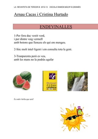 LA REVISTETA DE TERCER B 2012-13 ESCOLA RAMON MACIP-D.GRANÉS
Arnau Cacas i Cristina Hurtado
ENDEVINALLES
1-Per fora duc vestit verd,
i per dintre vaig vermell
amb botons que llenceu els qui em mengeu.
2-Sóc molt intel·ligent i em consulta tota la gent.
3-Tranparenta però es veu,
amb les mans no la podràs agafar
És rodó i brilla que serà?
 