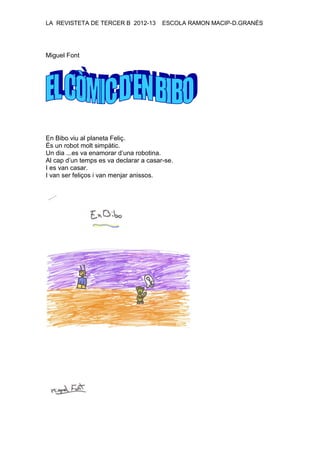 LA REVISTETA DE TERCER B 2012-13 ESCOLA RAMON MACIP-D.GRANÉS
Miguel Font
En Bibo viu al planeta Feliç.
És un robot molt simpàtic.
Un dia ...es va enamorar d’una robotina.
Al cap d’un temps es va declarar a casar-se.
I es van casar.
I van ser feliços i van menjar anissos.
 