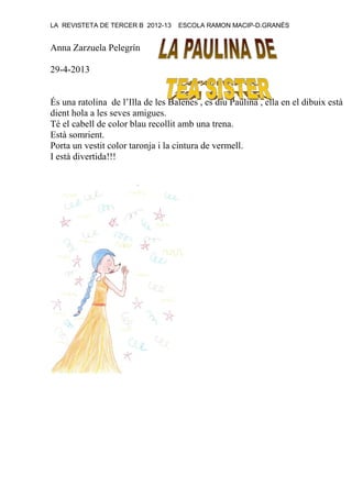 LA REVISTETA DE TERCER B 2012-13 ESCOLA RAMON MACIP-D.GRANÉS
Anna Zarzuela Pelegrín
29-4-2013
És una ratolina de l’Illa de les Balenes , es diu Paulina , ella en el dibuix està
dient hola a les seves amigues.
Té el cabell de color blau recollit amb una trena.
Està somrient.
Porta un vestit color taronja i la cintura de vermell.
I està divertida!!!
 