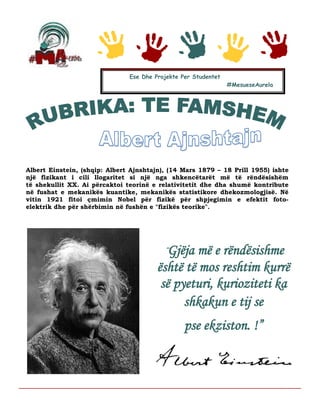 Albert Einstein, (shqip: Albert Ajnshtajn), (14 Mars 1879 – 18 Prill 1955) ishte
një fizikant i cili llogaritet si një nga shkencëtarët më të rëndësishëm
të shekullit XX. Ai përcaktoi teorinë e relativitetit dhe dha shumë kontribute
në fushat e mekanikës kuantike, mekanikës statistikore dhekozmologjisë. Në
vitin 1921 fitoi çmimin Nobel për fizikë për shpjegimin e efektit foto-
elektrik dhe për shërbimin në fushën e "fizikës teorike".
Ese Dhe Projekte Per Studentet
#MesueseAurela
“Gjëja më e rëndësishme
është të mos reshtim kurrë
së pyeturi, kurioziteti ka
shkakun e tij se
pse ekziston. !”
 