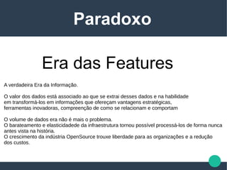 Era das Features
Paradoxo
A verdadeira Era da Informação.
O valor dos dados está associado ao que se extrai desses dados e na habilidade
em transformá-los em informações que ofereçam vantagens estratégicas,
ferramentas inovadoras, compreenção de como se relacionam e comportam
O volume de dados era não é mais o problema.
O barateamento e elasticidadede da infraestrutura tornou possível processá-los de forma nunca
antes vista na história.
O crescimento da indústria OpenSource trouxe liberdade para as organizações e a redução
dos custos.
 