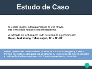 O Google Images, indexa as imagens da web através
dos termos mais relevantes de um documento.
A extração de features em texto se utiliza de algoritimos de:
Scrap, Text Mining, Tokenização, TF e TF-IDF
Estudo de Caso
O texto presente em um documento, torna-se os atributos da imagem que está lá.
Porém é necessário saber quais são as palavras ou termos que são mais importantes
e podem diferenciá-la das demais. Isto é, quais são os termos relevantes.
 