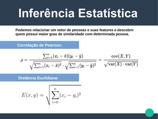 Inferência Estatística
Podemos relacionar um vetor de pessoas e suas features e descobrir
quem possui maior grau de similaridade com determinada pessoa.
Correlação de Pearson:
Distância Euclidiana:
 
