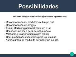 - Recomendação de produtos em tempo real
- Recomendação de amigos
- E-mail Marketing personalizado um a um
- Conhecer melhor o perfil de cada cliente
- Melhorar o relacionamento com cliente
- Criar promoções específicas para um usuário
- Aumentar tempo médio de permanência no site
Possibilidades
Utilizando os recursos estatísticos apresentados é possível criar:
 