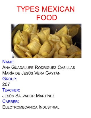 TYPES MEXICAN
FOOD
NAME:
ANA GUADALUPE RODRIGUEZ CASILLAS
MARÍA DE JESÚS VERA GAYTÁN
GROUP:
207
TEACHER:
JESÚS SALVADOR MARTÍNEZ
CARRER:
ELECTROMECANICA INDUSTRIAL
 